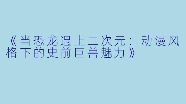 《当恐龙遇上二次元：动漫风格下的史前巨兽魅力》