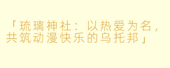「琉璃神社：以热爱为名，共筑动漫快乐的乌托邦」