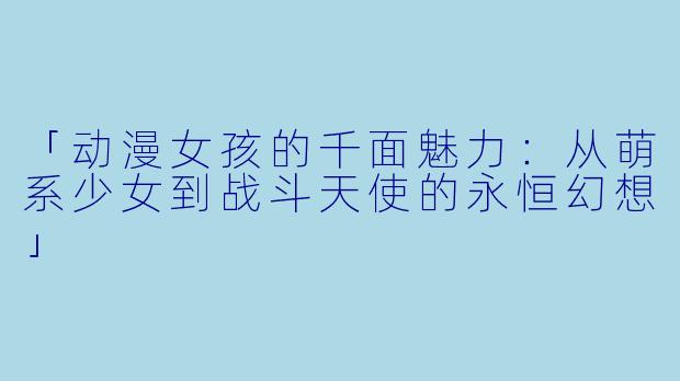 「动漫女孩的千面魅力：从萌系少女到战斗天使的永恒幻想」