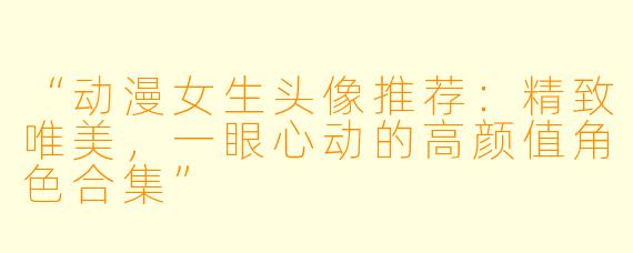 “动漫女生头像推荐：精致唯美，一眼心动的高颜值角色合集”
