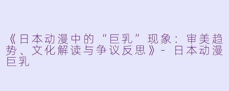 《日本动漫中的“巨乳”现象：审美趋势、文化解读与争议反思》-日本动漫巨乳