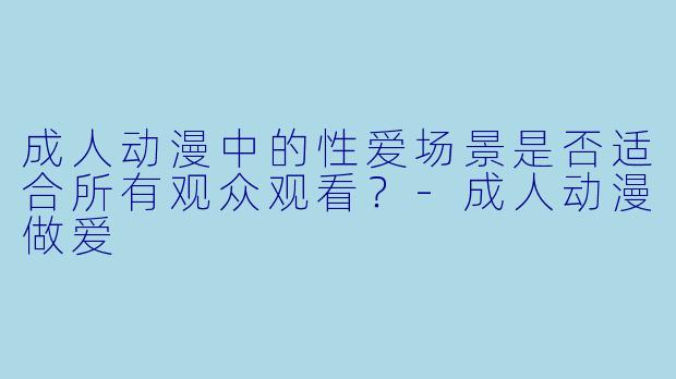 成人动漫中的性爱场景是否适合所有观众观看？-成人动漫做爱