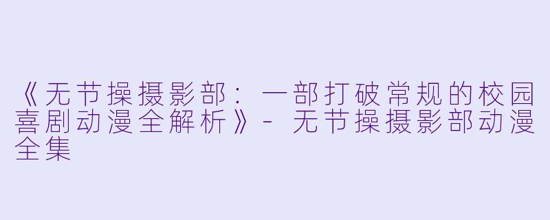 《无节操摄影部：一部打破常规的校园喜剧动漫全解析》-无节操摄影部动漫全集