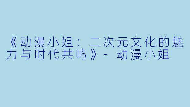 《动漫小姐：二次元文化的魅力与时代共鸣》-动漫小姐