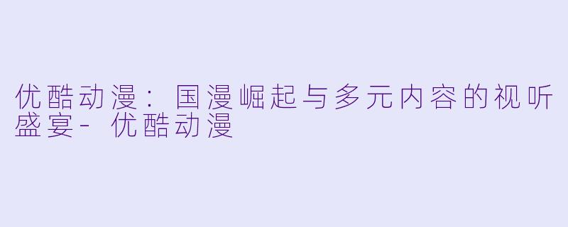 优酷动漫：国漫崛起与多元内容的视听盛宴-优酷动漫