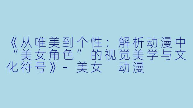 《从唯美到个性：解析动漫中“美女角色”的视觉美学与文化符号》-美女 动漫