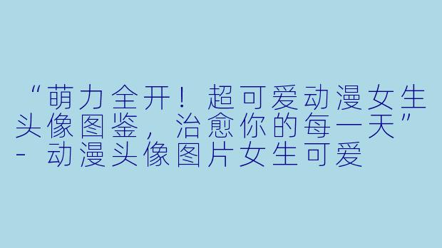 “萌力全开！超可爱动漫女生头像图鉴，治愈你的每一天”-动漫头像图片女生可爱