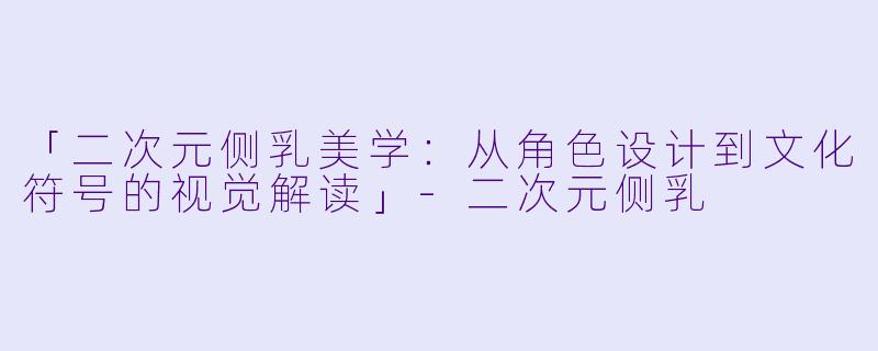 「二次元侧乳美学：从角色设计到文化符号的视觉解读」-二次元侧乳