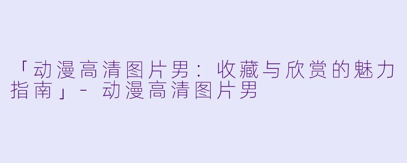 「动漫高清图片男：收藏与欣赏的魅力指南」-动漫高清图片男