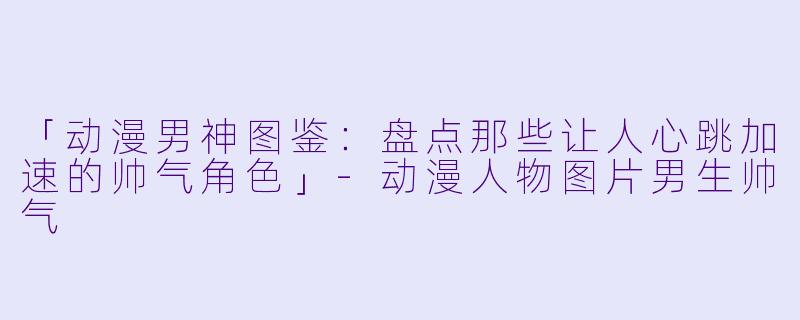「动漫男神图鉴：盘点那些让人心跳加速的帅气角色」-动漫人物图片男生帅气