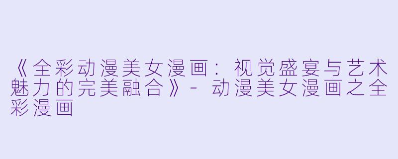 《全彩动漫美女漫画：视觉盛宴与艺术魅力的完美融合》-动漫美女漫画之全彩漫画
