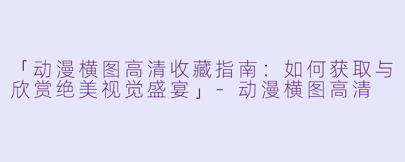 「动漫横图高清收藏指南：如何获取与欣赏绝美视觉盛宴」-动漫横图高清