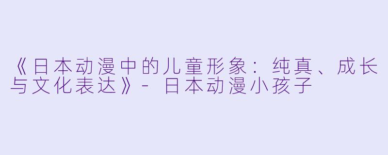 《日本动漫中的儿童形象：纯真、成长与文化表达》-日本动漫小孩子