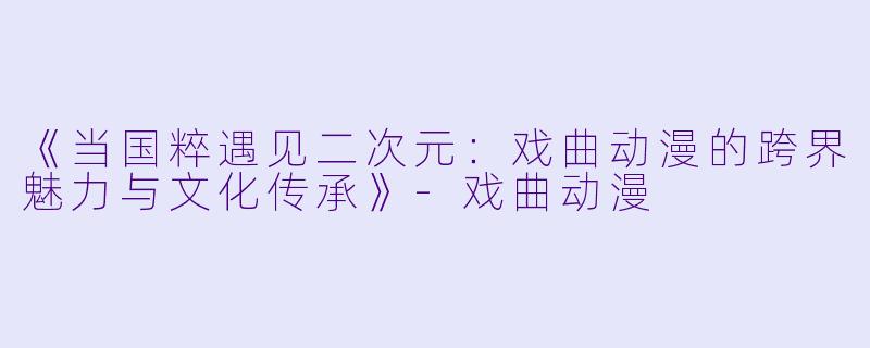 《当国粹遇见二次元：戏曲动漫的跨界魅力与文化传承》-戏曲动漫