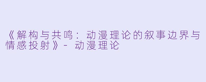 《解构与共鸣：动漫理论的叙事边界与情感投射》-动漫理论