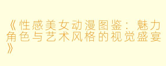 《性感美女动漫图鉴：魅力角色与艺术风格的视觉盛宴》