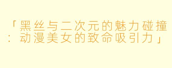 「黑丝与二次元的魅力碰撞：动漫美女的致命吸引力」