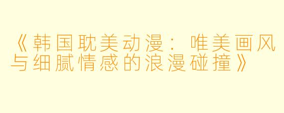 《韩国耽美动漫：唯美画风与细腻情感的浪漫碰撞》