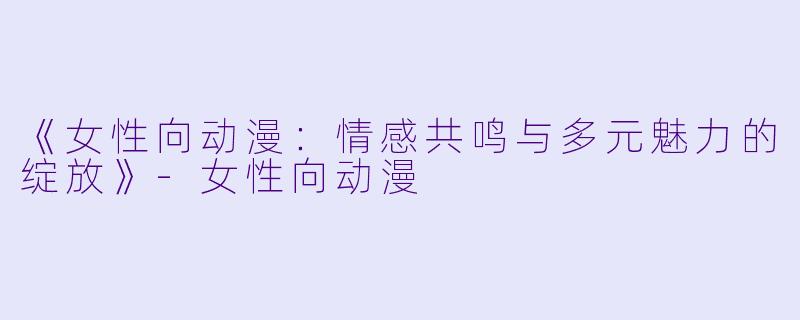 《女性向动漫：情感共鸣与多元魅力的绽放》-女性向动漫