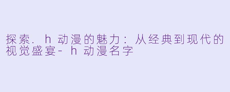 探索.h动漫的魅力：从经典到现代的视觉盛宴-h动漫名字