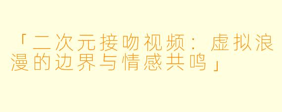 「二次元接吻视频：虚拟浪漫的边界与情感共鸣」