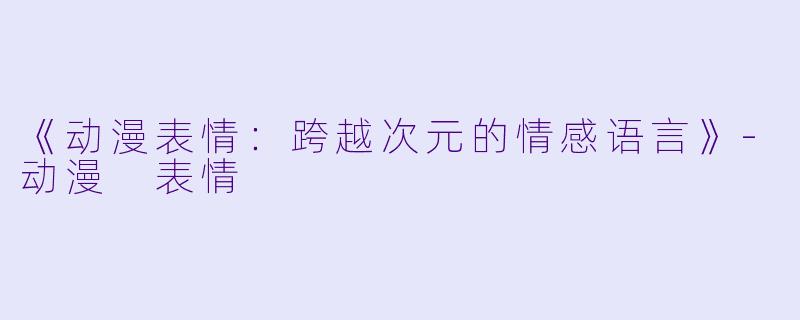 《动漫表情：跨越次元的情感语言》-动漫 表情
