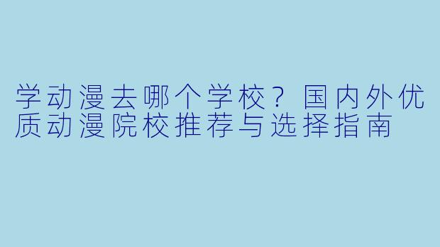 学动漫去哪个学校？国内外优质动漫院校推荐与选择指南