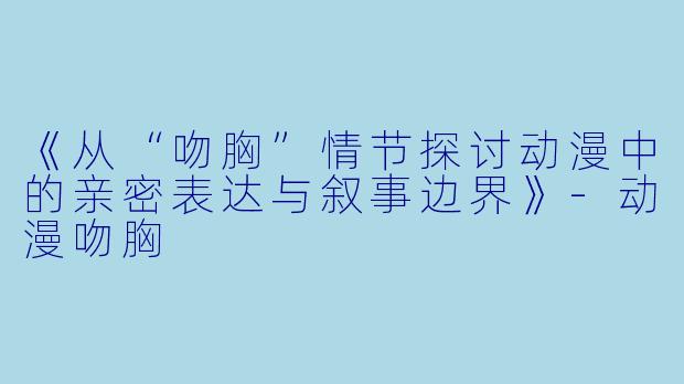 《从“吻胸”情节探讨动漫中的亲密表达与叙事边界》-动漫吻胸