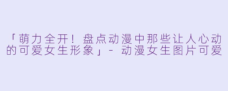 「萌力全开!盘点动漫中那些让人心动的可爱女生形象」