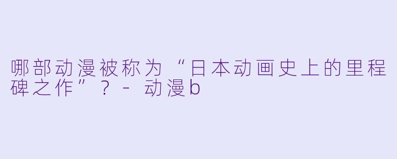 哪部动漫被称为“日本动画史上的里程碑之作”？-动漫b
