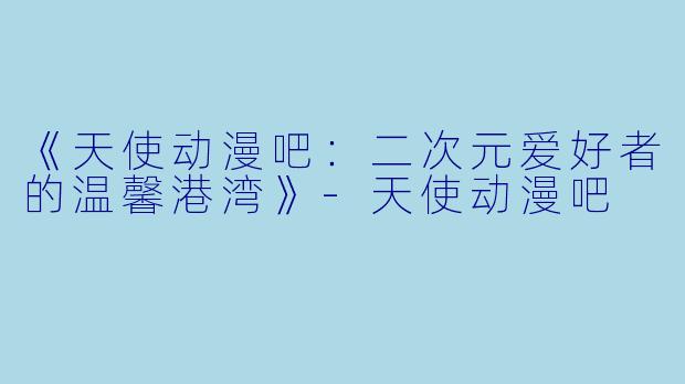 《天使动漫吧：二次元爱好者的温馨港湾》-天使动漫吧