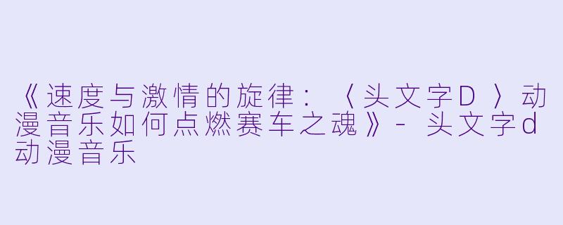 《速度与激情的旋律：〈头文字D〉动漫音乐如何点燃赛车之魂》-头文字d动漫音乐