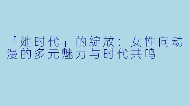 「她时代」的绽放：女性向动漫的多元魅力与时代共鸣