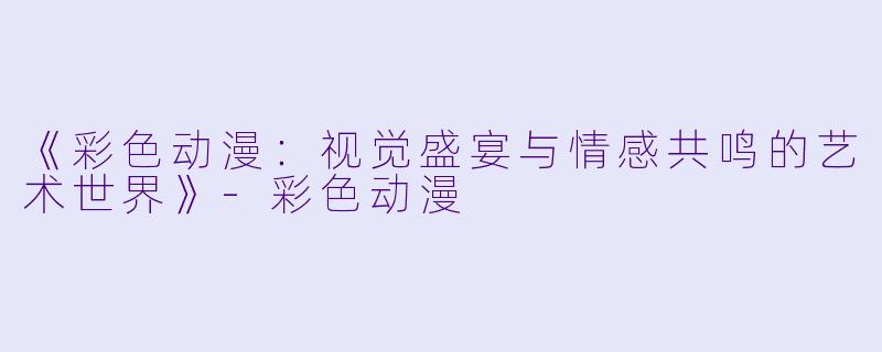 《彩色动漫：视觉盛宴与情感共鸣的艺术世界》-彩色动漫