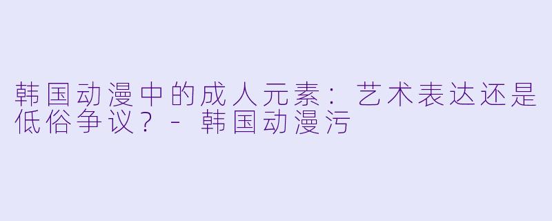 韩国动漫中的成人元素：艺术表达还是低俗争议？-韩国动漫污