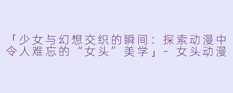 「少女与幻想交织的瞬间：探索动漫中令人难忘的“女头”美学」-女头动漫