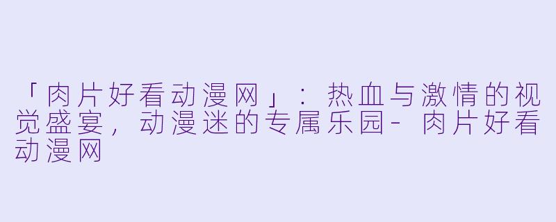 「肉片好看动漫网」：热血与激情的视觉盛宴，动漫迷的专属乐园-肉片好看动漫网