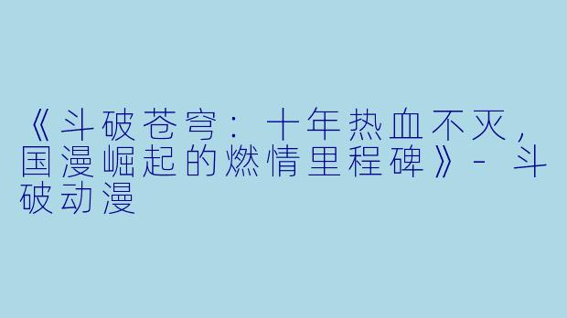《斗破苍穹：十年热血不灭，国漫崛起的燃情里程碑》-斗破动漫