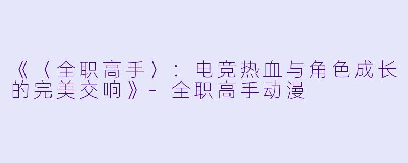 《〈全职高手〉：电竞热血与角色成长的完美交响》-全职高手动漫