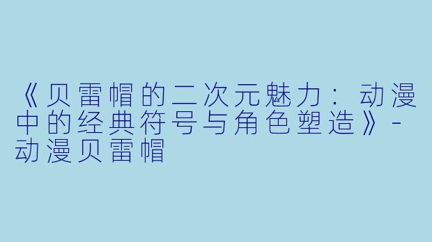 《贝雷帽的二次元魅力：动漫中的经典符号与角色塑造》-动漫贝雷帽