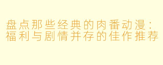 盘点那些经典的肉番动漫：福利与剧情并存的佳作推荐