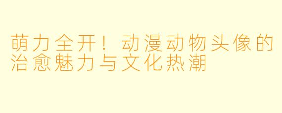 萌力全开！动漫动物头像的治愈魅力与文化热潮