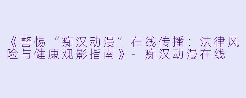 《警惕“痴汉动漫”在线传播：法律风险与健康观影指南》-痴汉动漫在线