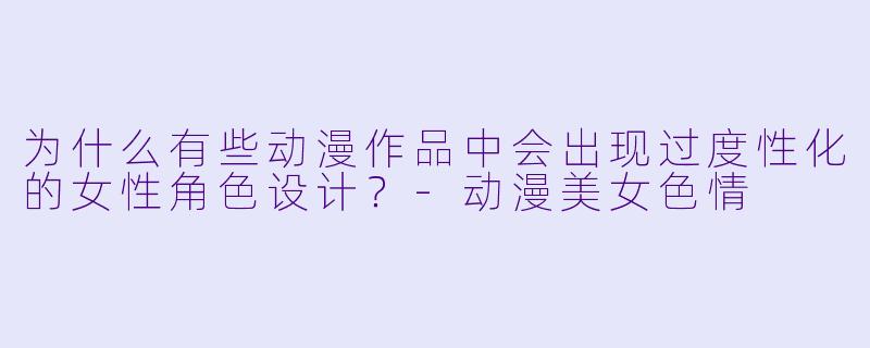 为什么有些动漫作品中会出现过度性化的女性角色设计？-动漫美女色情