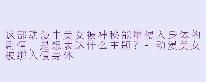 这部动漫中美女被神秘能量侵入身体的剧情，是想表达什么主题？-动漫美女被绑入侵身体