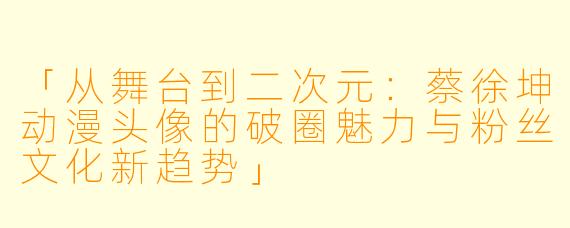 「从舞台到二次元：蔡徐坤动漫头像的破圈魅力与粉丝文化新趋势」