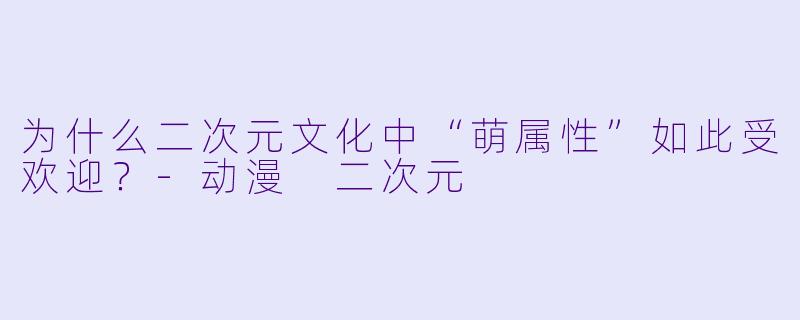 为什么二次元文化中“萌属性”如此受欢迎？-动漫 二次元