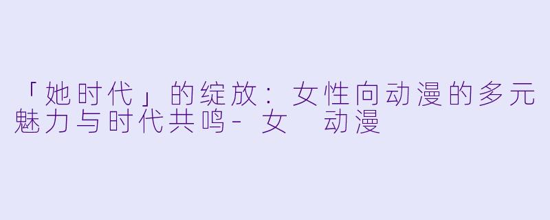「她时代」的绽放：女性向动漫的多元魅力与时代共鸣-女 动漫