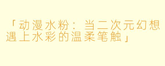 「动漫水粉：当二次元幻想遇上水彩的温柔笔触」