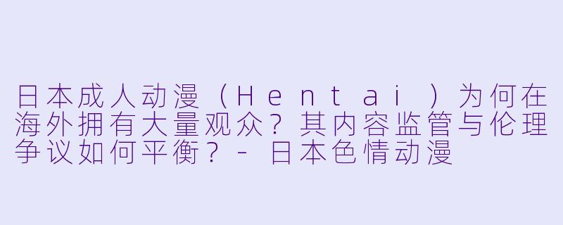 日本成人动漫（Hentai）为何在海外拥有大量观众？其内容监管与伦理争议如何平衡？-日本色情动漫